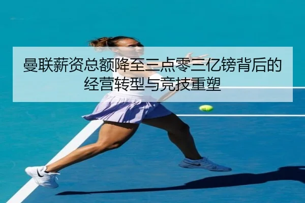 曼联薪资总额降至三点零三亿镑背后的经营转型与竞技重塑